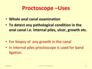 Proctoscope –Uses
• Whole anal canal examination
• To detect any pathological condition in the
anal canal i.e. internal piles, ulcer, growth etc.
• For biopsy of any growth in the canal
• In internal piles proctoscope is used for band
ligation.
8/4/2018 36Prof.Dr.R.R.Deshpande
 