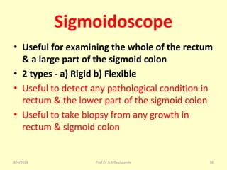 Sigmoidoscope
• Useful for examining the whole of the rectum
& a large part of the sigmoid colon
• 2 types - a) Rigid b) Flexible
• Useful to detect any pathological condition in
rectum & the lower part of the sigmoid colon
• Useful to take biopsy from any growth in
rectum & sigmoid colon
8/4/2018 38Prof.Dr.R.R.Deshpande
 