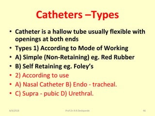 Catheters –Types
• Catheter is a hallow tube usually flexible with
openings at both ends
• Types 1) According to Mode of Working
• A) Simple (Non-Retaining) eg. Red Rubber
• B) Self Retaining eg. Foley’s
• 2) According to use
• A) Nasal Catheter B) Endo - tracheal.
• C) Supra - pubic D) Urethral.
8/4/2018 46Prof.Dr.R.R.Deshpande
 