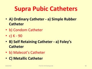 Supra Pubic Catheters
• A) Ordinary Catheter - a) Simple Rubber
Catheter
• b) Condom Catheter
• c) K - 90
• B) Self Retaining Catheter - a) Foley’s
Catheter
• b) Malecot’s Catheter
• C) Metallic Catheter
8/4/2018 48Prof.Dr.R.R.Deshpande
 
