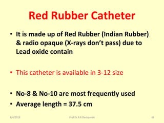 Red Rubber Catheter
• It is made up of Red Rubber (Indian Rubber)
& radio opaque (X-rays don’t pass) due to
Lead oxide contain
• This catheter is available in 3-12 size
• No-8 & No-10 are most frequently used
• Average length = 37.5 cm
8/4/2018 49Prof.Dr.R.R.Deshpande
 
