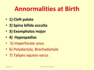 Annormalities at Birth
• 1) Cleft palate
• 2) Spina bifida occulta
• 3) Exomphalos major
• 4) Hypospadias
• 5) Imperforate anus
• 6) Polydactyly, Brachydactyly
• 7) Talipes equino varus
8/4/2018 5Prof.Dr.R.R.Deshpande
 