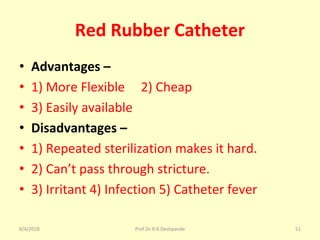Red Rubber Catheter
• Advantages –
• 1) More Flexible 2) Cheap
• 3) Easily available
• Disadvantages –
• 1) Repeated sterilization makes it hard.
• 2) Can’t pass through stricture.
• 3) Irritant 4) Infection 5) Catheter fever
8/4/2018 51Prof.Dr.R.R.Deshpande
 