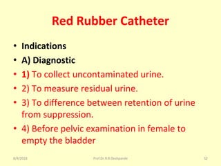 Red Rubber Catheter
• Indications
• A) Diagnostic
• 1) To collect uncontaminated urine.
• 2) To measure residual urine.
• 3) To difference between retention of urine
from suppression.
• 4) Before pelvic examination in female to
empty the bladder
8/4/2018 52Prof.Dr.R.R.Deshpande
 