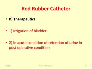 Red Rubber Catheter
• B) Therapeutics
• 1) Irrigation of bladder
• 2) In acute condition of retention of urine in
post operative condition
8/4/2018 53Prof.Dr.R.R.Deshpande
 