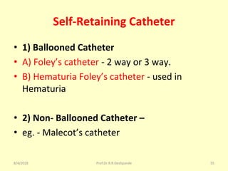 Self-Retaining Catheter
• 1) Ballooned Catheter
• A) Foley’s catheter - 2 way or 3 way.
• B) Hematuria Foley’s catheter - used in
Hematuria
• 2) Non- Ballooned Catheter –
• eg. - Malecot’s catheter
8/4/2018 55Prof.Dr.R.R.Deshpande
 