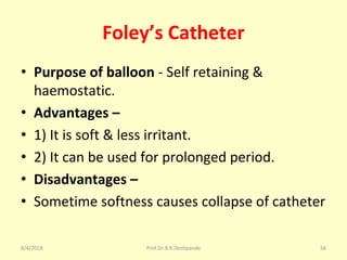 Foley’s Catheter
• Purpose of balloon - Self retaining &
haemostatic.
• Advantages –
• 1) It is soft & less irritant.
• 2) It can be used for prolonged period.
• Disadvantages –
• Sometime softness causes collapse of catheter
8/4/2018 56Prof.Dr.R.R.Deshpande
 