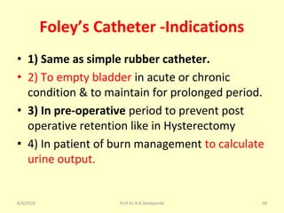 Foley’s Catheter -Indications
• 1) Same as simple rubber catheter.
• 2) To empty bladder in acute or chronic
condition & to maintain for prolonged period.
• 3) In pre-operative period to prevent post
operative retention like in Hysterectomy
• 4) In patient of burn management to calculate
urine output.
8/4/2018 58Prof.Dr.R.R.Deshpande
 