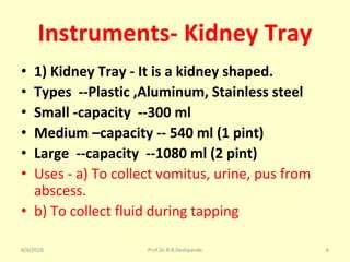 Instruments- Kidney Tray
• 1) Kidney Tray - It is a kidney shaped.
• Types --Plastic ,Aluminum, Stainless steel
• Small -capacity --300 ml
• Medium –capacity -- 540 ml (1 pint)
• Large --capacity --1080 ml (2 pint)
• Uses - a) To collect vomitus, urine, pus from
abscess.
• b) To collect fluid during tapping
8/4/2018 6Prof.Dr.R.R.Deshpande
 