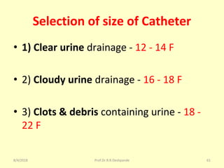 Selection of size of Catheter
• 1) Clear urine drainage - 12 - 14 F
• 2) Cloudy urine drainage - 16 - 18 F
• 3) Clots & debris containing urine - 18 -
22 F
8/4/2018 61Prof.Dr.R.R.Deshpande
 