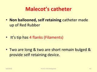 Malecot’s catheter
• Non ballooned, self retaining catheter made
up of Red Rubber
• It’s tip has 4 flanks (Filaments)
• Two are long & two are short remain bulged &
provide self retaining device.
8/4/2018 62Prof.Dr.R.R.Deshpande
 