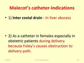Malecot’s catheter-Indications
• 1) Inter costal drain - In liver abscess
• 2) As a catheter in females especially in
obstetric patients during delivery
because Foley’s causes obstruction to
delivery path.
8/4/2018 64Prof.Dr.R.R.Deshpande
 