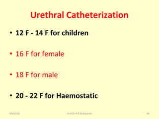 Urethral Catheterization
• 12 F - 14 F for children
• 16 F for female
• 18 F for male
• 20 - 22 F for Haemostatic
8/4/2018 66Prof.Dr.R.R.Deshpande
 