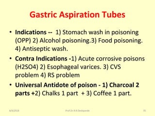 Gastric Aspiration Tubes
• Indications -- 1) Stomach wash in poisoning
(OPP) 2) Alcohol poisoning.3) Food poisoning.
4) Antiseptic wash.
• Contra Indications -1) Acute corrosive poisons
(H2SO4) 2) Esophageal varices. 3) CVS
problem 4) RS problem
• Universal Antidote of poison - 1) Charcoal 2
parts +2) Chalks 1 part + 3) Coffee 1 part.
8/4/2018 70Prof.Dr.R.R.Deshpande
 