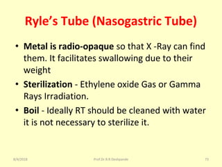 Ryle’s Tube (Nasogastric Tube)
• Metal is radio-opaque so that X -Ray can find
them. It facilitates swallowing due to their
weight
• Sterilization - Ethylene oxide Gas or Gamma
Rays Irradiation.
• Boil - Ideally RT should be cleaned with water
it is not necessary to sterilize it.
8/4/2018 73Prof.Dr.R.R.Deshpande
 