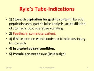 Ryle’s Tube-Indications
• 1) Stomach aspiration for gastric content like acid
peptic diseases, gastric juice analysis, acute dilation
of stomach, post operative vomiting.
• 2) Feeding in comatose patient.
• 3) If RT aspiration with bloodstain it indicates injury
to stomach.
• 4) In alcohol poison condition.
• 5) Pseudo pancreatic cyst (Baid’s sign)
8/4/2018 75Prof.Dr.R.R.Deshpande
 