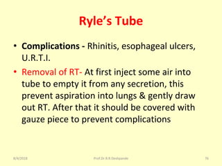 Ryle’s Tube
• Complications - Rhinitis, esophageal ulcers,
U.R.T.I.
• Removal of RT- At first inject some air into
tube to empty it from any secretion, this
prevent aspiration into lungs & gently draw
out RT. After that it should be covered with
gauze piece to prevent complications
8/4/2018 76Prof.Dr.R.R.Deshpande
 