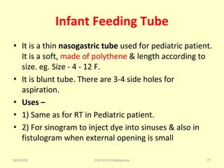 Infant Feeding Tube
• It is a thin nasogastric tube used for pediatric patient.
It is a soft, made of polythene & length according to
size. eg. Size - 4 - 12 F.
• It is blunt tube. There are 3-4 side holes for
aspiration.
• Uses –
• 1) Same as for RT in Pediatric patient.
• 2) For sinogram to inject dye into sinuses & also in
fistulogram when external opening is small
8/4/2018 77Prof.Dr.R.R.Deshpande
 