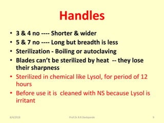 Handles
• 3 & 4 no ---- Shorter & wider
• 5 & 7 no ---- Long but breadth is less
• Sterilization - Boiling or autoclaving
• Blades can’t be sterilized by heat -- they lose
their sharpness
• Sterilized in chemical like Lysol, for period of 12
hours
• Before use it is cleaned with NS because Lysol is
irritant
8/4/2018 9Prof.Dr.R.R.Deshpande
 
