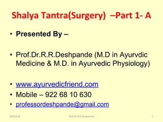 Shalya Tantra(Surgery) –Part 1- A
• Presented By –
• Prof.Dr.R.R.Deshpande (M.D in Ayurvdic
Medicine & M.D. in Ayurvedic Physiology)
• www.ayurvedicfriend.com
• Mobile – 922 68 10 630
• professordeshpande@gmail.com
8/4/2018 Prof.Dr.R.R.Deshpande 1
 