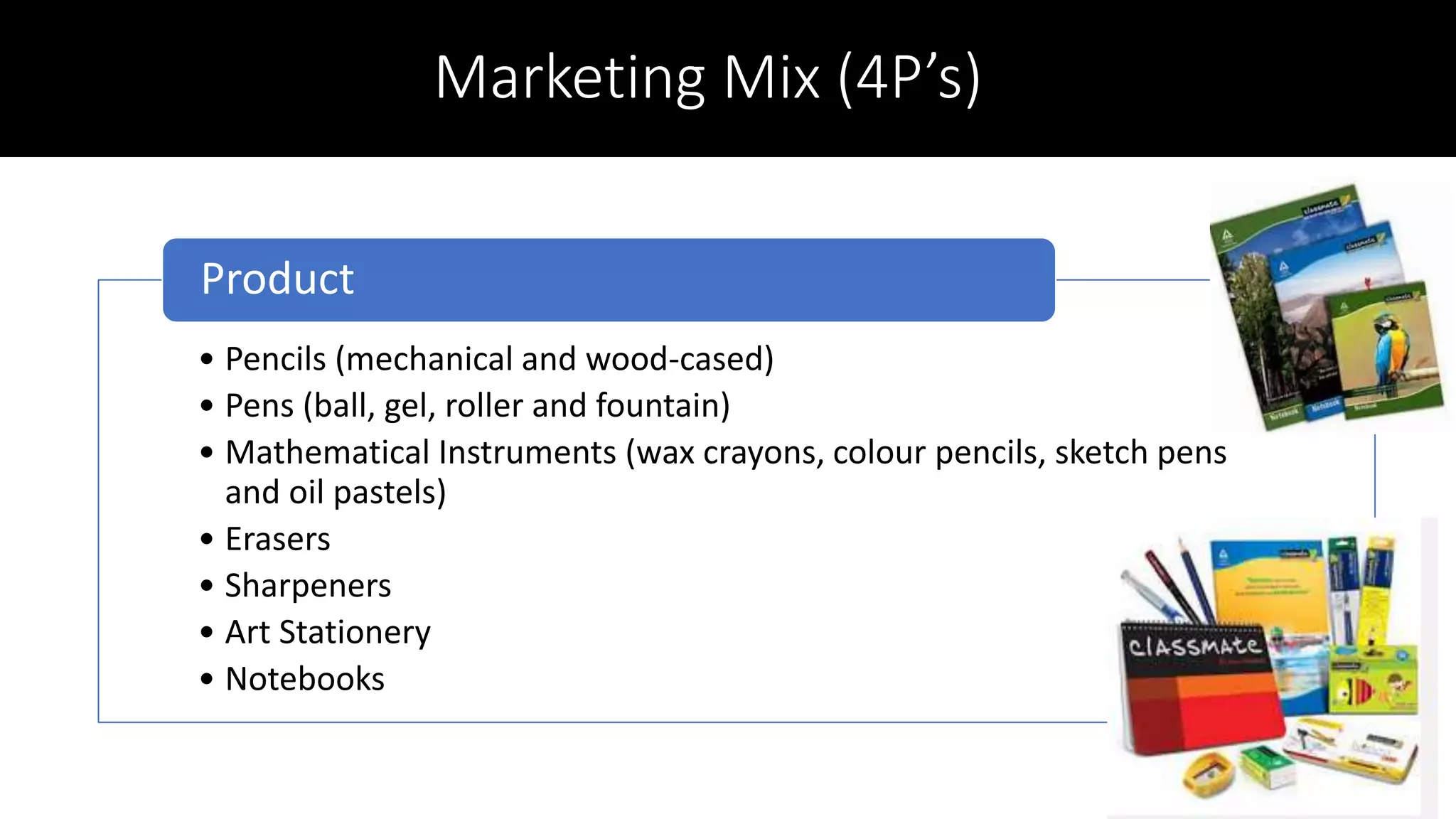 Marketing Mix (4P’s)
• Pencils (mechanical and wood-cased)
• Pens (ball, gel, roller and fountain)
• Mathematical Instruments (wax crayons, colour pencils, sketch pens
and oil pastels)
• Erasers
• Sharpeners
• Art Stationery
• Notebooks
Product
 