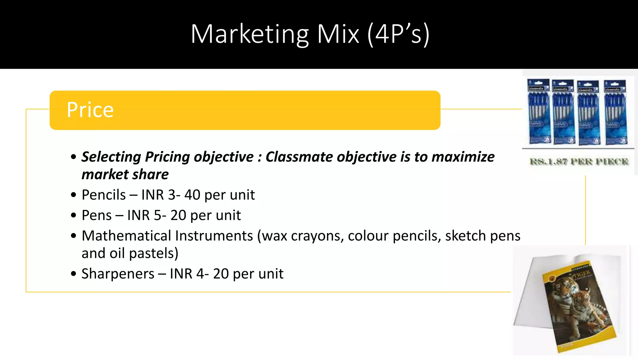 Marketing Mix (4P’s)
• Selecting Pricing objective : Classmate objective is to maximize
market share
• Pencils – INR 3- 40 per unit
• Pens – INR 5- 20 per unit
• Mathematical Instruments (wax crayons, colour pencils, sketch pens
and oil pastels)
• Sharpeners – INR 4- 20 per unit
Price
 