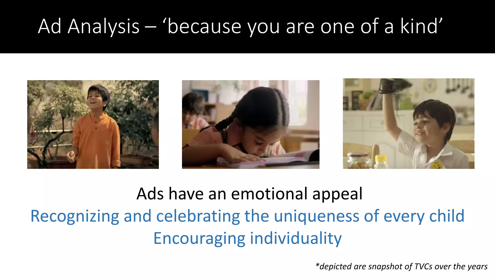 Ad Analysis – ‘because you are one of a kind’
Ads have an emotional appeal
Recognizing and celebrating the uniqueness of every child
Encouraging individuality
*depicted are snapshot of TVCs over the years
 