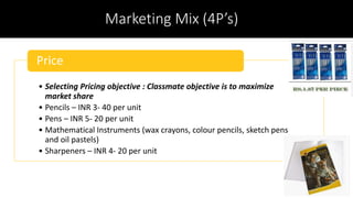 Marketing Mix (4P’s)
• Selecting Pricing objective : Classmate objective is to maximize
market share
• Pencils – INR 3- 40 per unit
• Pens – INR 5- 20 per unit
• Mathematical Instruments (wax crayons, colour pencils, sketch pens
and oil pastels)
• Sharpeners – INR 4- 20 per unit
Price
 