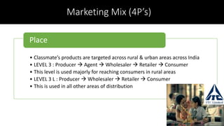 Marketing Mix (4P’s)
• Classmate’s products are targeted across rural & urban areas across India
• LEVEL 3 : Producer  Agent  Wholesaler  Retailer  Consumer
• This level is used majorly for reaching consumers in rural areas
• LEVEL 3 L : Producer  Wholesaler  Retailer  Consumer
• This is used in all other areas of distribution
Place
 