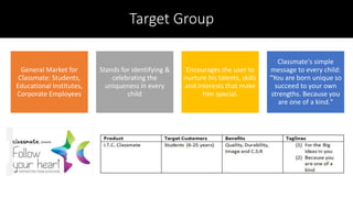 Target Group
General Market for
Classmate: Students,
Educational Institutes,
Corporate Employees
Stands for identifying &
celebrating the
uniqueness in every
child
Encourages the user to
nurture his talents, skills
and interests that make
him special.
Classmate's simple
message to every child:
"You are born unique so
succeed to your own
strengths. Because you
are one of a kind."
 