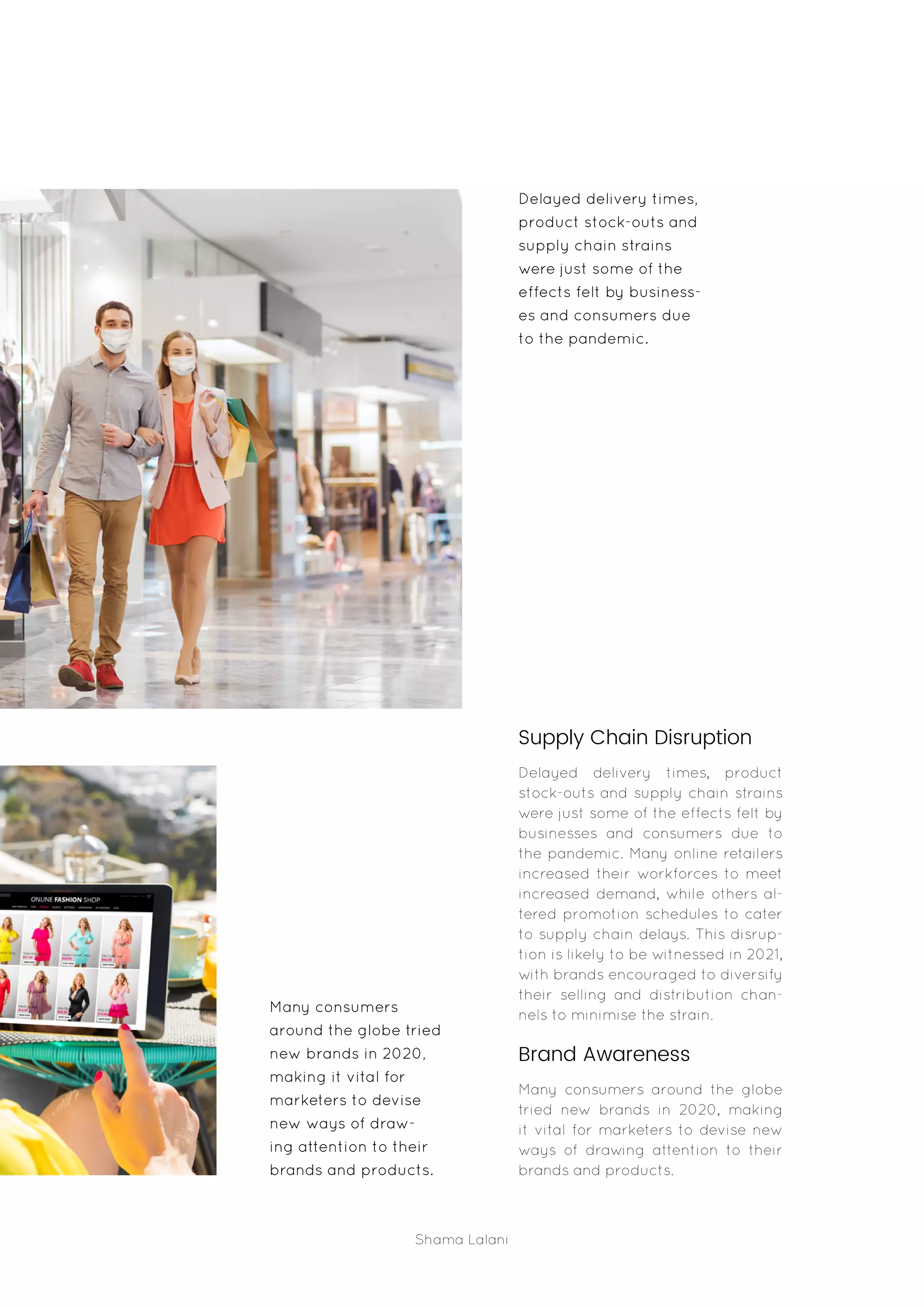 Shama Lalani
Supply Chain Disruption
Delayed delivery times, product
stock-outs and supply chain strains
were just some of the effects felt by
businesses and consumers due to
the pandemic. Many online retailers
increased their workforces to meet
increased demand, while others al-
tered promotion schedules to cater
to supply chain delays. This disrup-
tion is likely to be witnessed in 2021,
with brands encouraged to diversify
their selling and distribution chan-
nels to minimise the strain.
Brand Awareness
Many consumers around the globe
tried new brands in 2020, making
it vital for marketers to devise new
ways of drawing attention to their
brands and products.
Many consumers
around the globe tried
new brands in 2020,
making it vital for
marketers to devise
new ways of draw-
ing attention to their
brands and products.
Delayed delivery times,
product stock-outs and
supply chain strains
were just some of the
effects felt by business-
es and consumers due
to the pandemic.
 