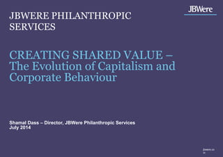 CREATING SHARED VALUE –
The Evolution of Capitalism and
Corporate Behaviour
Shamal Dass – Director, JBWere Philanthropic Services
July 2014
jbwere.co
m
JBWERE PHILANTHROPIC
SERVICES
 