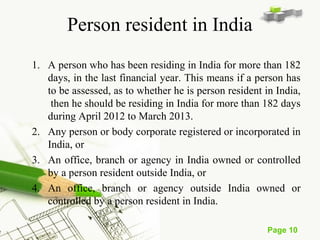 Page 10 
Person resident in India 
1. A person who has been residing in India for more than 182 
days, in the last financial year. This means if a person has 
to be assessed, as to whether he is person resident in India, 
then he should be residing in India for more than 182 days 
during April 2012 to March 2013. 
2. Any person or body corporate registered or incorporated in 
India, or 
3. An office, branch or agency in India owned or controlled 
by a person resident outside India, or 
4. An office, branch or agency outside India owned or 
controlled by a person resident in India. 
 