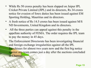 • While Rs 50 crores penalty has been slapped on Jaipur IPL 
Cricket Private Limited (JIPL) and its directors, Rs 34 crores 
notice for evasion of forex duties has been issued against EM 
Sporting Holding, Mauritius and its directors. 
• A fresh notice of Rs 14.5 crores has been issued against M/S 
ND Investments, United Kingdom and its directors. 
• All the three parties can appeal against this penalty in the 
appellate authority of FEMA. The order requires the IPL team 
to pay the money in 45 days. 
• The Enforcement Directorate has been investigating financial 
and foreign exchange irregularities against all the IPL 
franchisees for almost two years now and the first big notice 
against any team comes just a day after the auctions concluded 
in Chennai. 
Page 15 
 
