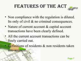 Page 7 
FEATURES OF THE ACT 
• Non compliance with the regulation is diluted. 
Its only of civil & no criminal consequences. 
• Nature of current account & capital account 
transactions have been clearly defined. 
• All the current account transactions can be 
freely carried out. 
• Definitions of residents & non residents taken 
into account. 
 