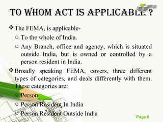 TO WHOm ACT IS ApplICABlE ? 
The FEMA, is applicable-o 
To the whole of India. 
o Any Branch, office and agency, which is situated 
outside India, but is owned or controlled by a 
person resident in India. 
Broadly speaking FEMA, covers, three different 
types of categories, and deals differently with them. 
These categories are: 
o Person 
o Person Resident In India 
o Person Resident Outside India 
Page 8 
 
