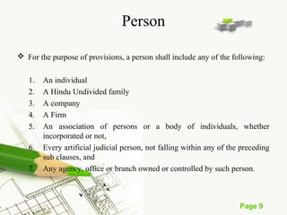 Page 9 
Person 
 For the purpose of provisions, a person shall include any of the following: 
1. An individual 
2. A Hindu Undivided family 
3. A company 
4. A Firm 
5. An association of persons or a body of individuals, whether 
incorporated or not, 
6. Every artificial judicial person, not falling within any of the preceding 
sub clauses, and 
7. Any agency, office or branch owned or controlled by such person. 
 