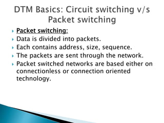  Packet switching:
 Data is divided into packets.
 Each contains address, size, sequence.
 The packets are sent through the network.
 Packet switched networks are based either on
connectionless or connection oriented
technology.
 