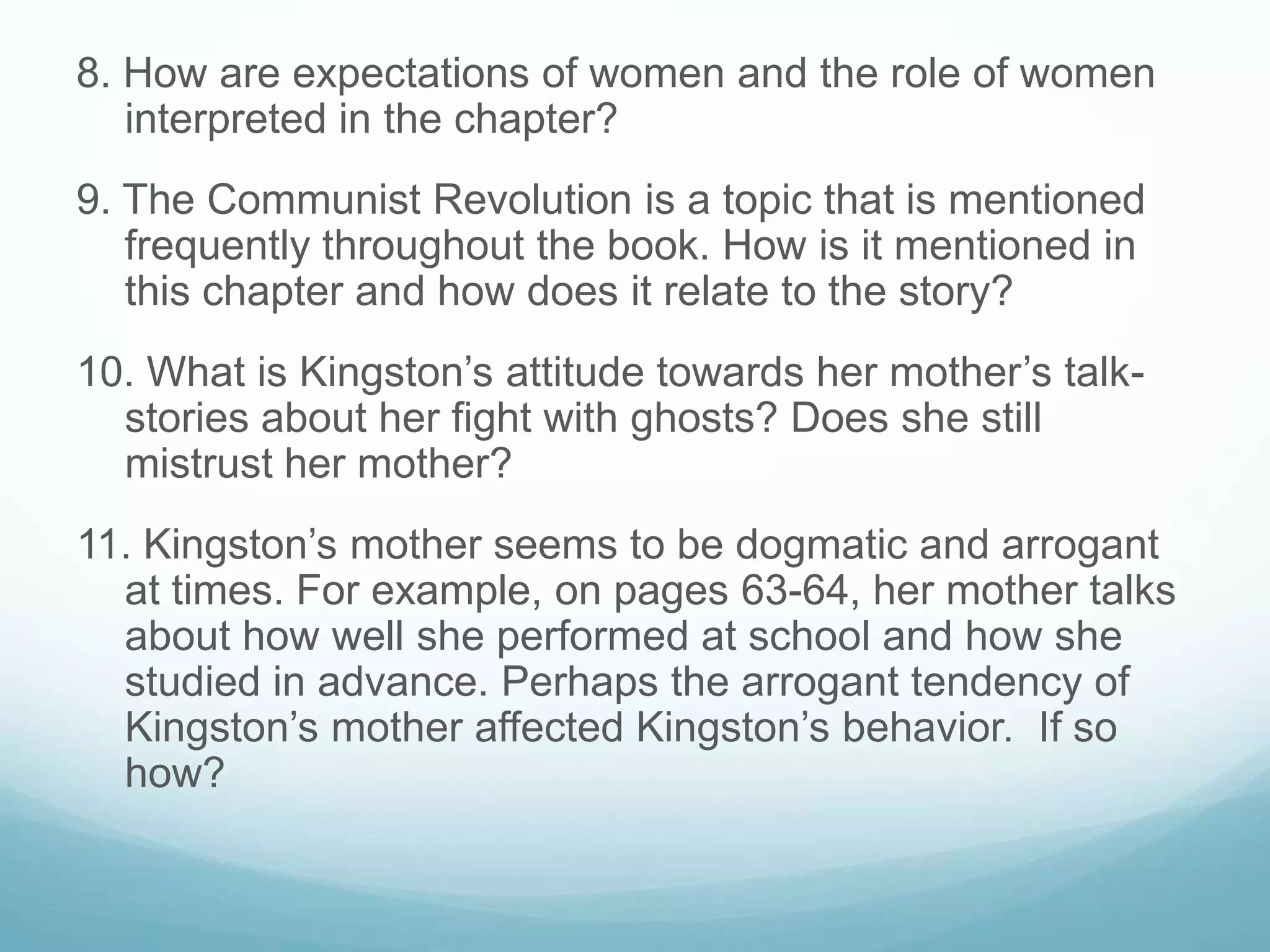 8. How are expectations of women and the role of women
   interpreted in the chapter?
9. The Communist Revolution is a topic that is mentioned
   frequently throughout the book. How is it mentioned in
   this chapter and how does it relate to the story?
10. What is Kingston’s attitude towards her mother’s talk-
  stories about her fight with ghosts? Does she still
  mistrust her mother?
11. Kingston’s mother seems to be dogmatic and arrogant
  at times. For example, on pages 63-64, her mother talks
  about how well she performed at school and how she
  studied in advance. Perhaps the arrogant tendency of
  Kingston’s mother affected Kingston’s behavior. If so
  how?
 