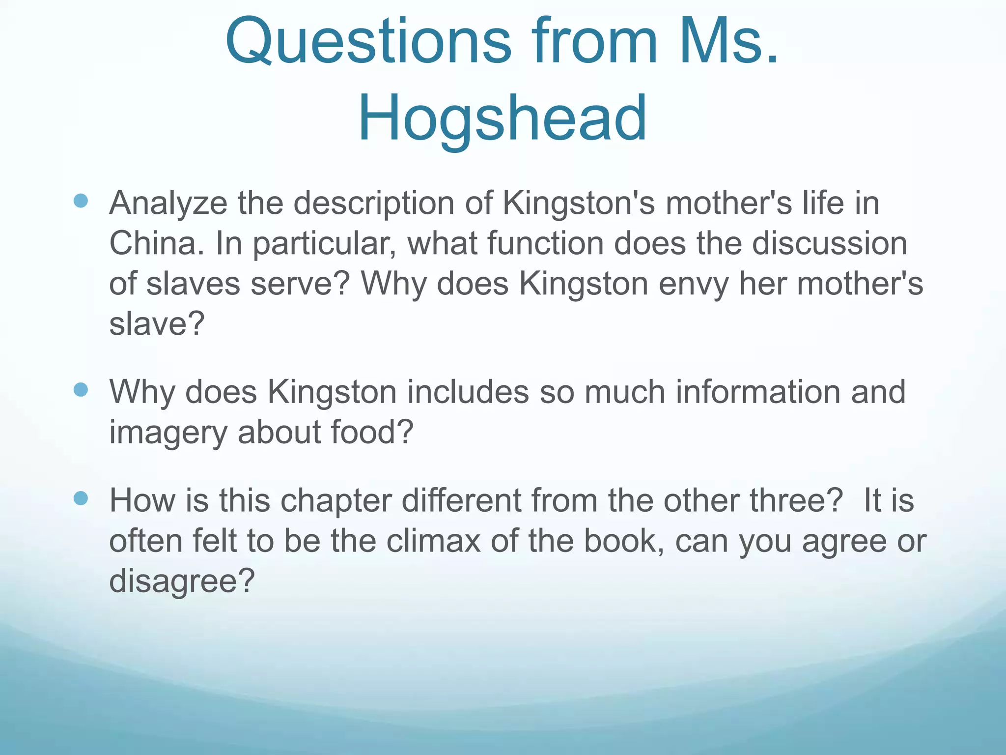 Questions from Ms.
             Hogshead
 Analyze the description of Kingston's mother's life in
  China. In particular, what function does the discussion
  of slaves serve? Why does Kingston envy her mother's
  slave?

 Why does Kingston includes so much information and
  imagery about food?

 How is this chapter different from the other three? It is
  often felt to be the climax of the book, can you agree or
  disagree?
 