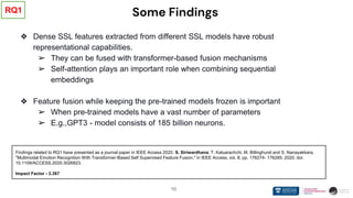 10
Some Findings
❖ Dense SSL features extracted from different SSL models have robust
representational capabilities.
➢ They can be fused with transformer-based fusion mechanisms
➢ Self-attention plays an important role when combining sequential
embeddings
❖ Feature fusion while keeping the pre-trained models frozen is important
➢ When pre-trained models have a vast number of parameters
➢ E.g.,GPT3 - model consists of 185 billion neurons.
RQ1
Findings related to RQ1 have presented as a journal paper in IEEE Access 2020. S. Siriwardhana, T. Kaluarachchi, M. Billinghurst and S. Nanayakkara,
"Multimodal Emotion Recognition With Transformer-Based Self Supervised Feature Fusion," in IEEE Access, vol. 8, pp. 176274- 176285, 2020, doi:
10.1109/ACCESS.2020.3026823.
Impact Factor - 3.367
 