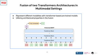 11
Fusion of two Transformers Architectures in
Multimodal Settings
● Represent different modalities with transformer-based pre-trained models
● Utilizing architectural properties in the fusion
RQ2
 