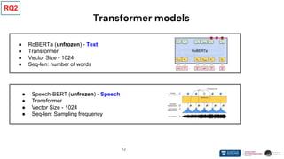 12
Transformer models
● RoBERTa (unfrozen) - Text
● Transformer
● Vector Size - 1024
● Seq-len: number of words
● Speech-BERT (unfrozen) - Speech
● Transformer
● Vector Size - 1024
● Seq-len: Sampling frequency
RQ2
 