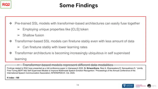 14
Some Findings
❖ Pre-trained SSL models with transformer-based architectures can easily fuse together
➢ Employing unique properties like [CLS] token
➢ Shallow fusion
❖ Transformer-based SSL models can finetune stably even with less amount of data
➢ Can finetune stably with lower learning rates
❖ Transformer architecture is becoming increasingly ubiquitous in self supervised
learning
➢ Transformer-based models represent different data modalities
RQ2
Findings related to RQ2 have presented as a full conference paper in Interspeech 2020. S. Siriwardhana, Reis A, Weerasakera R, Nanayakkara S. “Jointly
Fine-Tuning BERT-like Self Supervised Models to Improve Multimodal Speech Emotion Recognition.” Proceedings of the Annual Conference of the
International Speech Communication Association, INTERSPEECH. Vol. 2020.
H index - 100
 