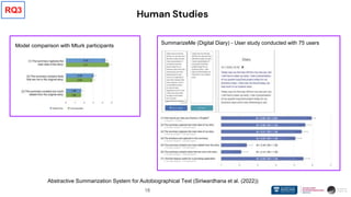 18
Human Studies
Abstractive Summarization System for Autobiographical Text (Siriwardhana et al. (2022))
Model comparison with Mturk participants
SummarizeMe (Digital Diary) - User study conducted with 75 users
RQ3
 