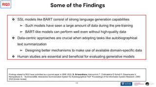 19
Some of the Findings
❖ SSL models like BART consist of strong language generation capabilities
➢ Such models have seen a large amount of data during the pre-training
➢ BART-like models can perform well even without high-quality data
❖ Data-centric approaches are crucial when adopting tasks like autobiographical
text summarization
➢ Designing better mechanisms to make use of available domain-specific data
❖ Human studies are essential and beneficial for evaluating generative models
Findings related to RQ3 have submitted as a journal paper in ISRE 2022. S. Siriwardhana, Kalurachchi T, Chithralekha G Scholl P, Dissanayake V,
Nanayakkara S. ``SummarizeMe: Abstractive Summarization System for Autobiographical Text'' Proceedings of the Information System Research (ISR)
2022 [Under review]
RQ3
 