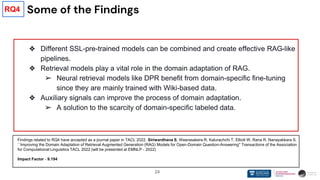 24
Some of the Findings
❖ Different SSL-pre-trained models can be combined and create effective RAG-like
pipelines.
❖ Retrieval models play a vital role in the domain adaptation of RAG.
➢ Neural retrieval models like DPR benefit from domain-specific fine-tuning
since they are mainly trained with Wiki-based data.
❖ Auxiliary signals can improve the process of domain adaptation.
➢ A solution to the scarcity of domain-specific labeled data.
Findings related to RQ4 have accepted as a journal paper in TACL 2022. Siriwardhana S, Weerasakera R, Kalurachchi T, Elliott W, Rana R, Nanayakkara S.
``Improving the Domain Adaptation of Retrieval Augmented Generation (RAG) Models for Open-Domain Question-Answering'' Transactions of the Association
for Computational Linguistics TACL 2022 (will be presented at EMNLP - 2022)
Impact Factor - 9.194
RQ4
 