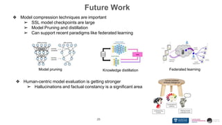 26
❖ Model compression techniques are important
➢ SSL model checkpoints are large
➢ Model Pruning and distillation
➢ Can support recent paradigms like federated learning
Model pruning Federated learning
Knowledge distillation
❖ Human-centric model evaluation is getting stronger
➢ Hallucinations and factual constancy is a significant area
Future Work
 