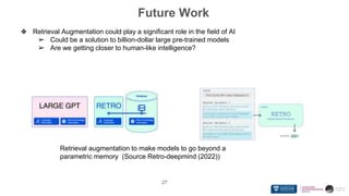 Future Work
27
❖ Retrieval Augmentation could play a significant role in the field of AI
➢ Could be a solution to billion-dollar large pre-trained models
➢ Are we getting closer to human-like intelligence?
Retrieval augmentation to make models to go beyond a
parametric memory (Source Retro-deepmind (2022))
 