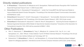 Directly related publications
● S. Siriwardhana, T. Kaluarachchi, M. Billinghurst and S. Nanayakkara, "Multimodal Emotion Recognition With Transformer-
Based Self Supervised Feature Fusion," in IEEE Access 2020.
● Siriwardhana S, Reis A, Weerasakera R, Nanayakkara S. ``Jointly Fine-Tuning BERT-like Self Supervised Models to
Improve Multimodal Speech Emotion Recognition.'' Proceedings of the International Speech Communication Association,
INTERSPEECH. 2020.
● Siriwardhana S, Kalurachchi T, Scholl P, Dissanayake V, Nanayakkara S. ``SummarizeMe: Abstractive Summarization
System for Autobiographical Text'' Proceedings of the Information System Research (ISR) 2022 [Under review]
● Siriwardhana S, Weerasakera R, Kalurachchi T, Elliott W, Rana R, Nanayakkara S. ``Improving the Domain Adaptation of
Retrieval Augmented Generation (RAG) Models for Open-Domain Question-Answering'' Transactions of the Association for
Computational Linguistics TACL 2022 (will be presented at EMNLP - 2022)
29
Other Publications
● Wen, E., Kaluarachchi, T., Siriwardhana, S., Tang, V., Billinghurst, M., Lindeman, R.W., Yao, R., Lin, J. and
Nanayakkara, S.C., 2022. VRhook: A Data Collection Tool for VR Motion Sickness Research. Proceedings of the Annual
Conference of the User Interface Software and Technology UIST ’22.
● Kaluarachchi, T., Siriwardhana, S., Wenn, E., and Nanayakkara, S., A Corneal Surface Reflections-Based Intelligent
System for Lifelogging Application. International Journal of Human Computer Interaction (IJHCI) 22(4), [Under Review]
 